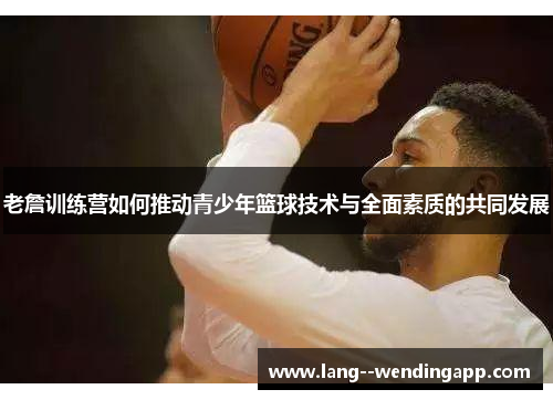 老詹训练营如何推动青少年篮球技术与全面素质的共同发展 老詹训练营如何推动青少年篮球技术与全面素质的共同发展