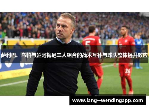 萨利巴、乌帕与楚阿梅尼三人组合的战术互补与球队整体提升效应 萨利巴、乌帕与楚阿梅尼三人组合的战术互补与球队整体提升效应