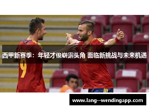 西甲新赛季：年轻才俊崭露头角 面临新挑战与未来机遇