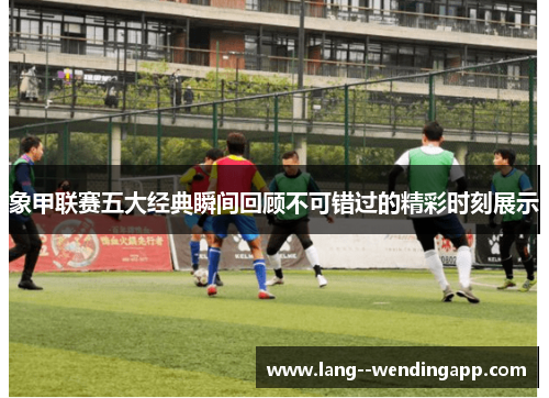 象甲联赛五大经典瞬间回顾不可错过的精彩时刻展示 象甲联赛五大经典瞬间回顾不可错过的精彩时刻展示