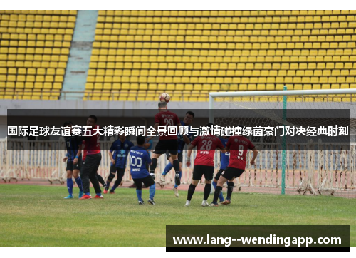 国际足球友谊赛五大精彩瞬间全景回顾与激情碰撞绿茵豪门对决经典时刻