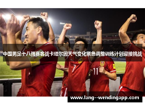中国男足十八强赛客战卡塔尔因天气变化紧急调整训练计划迎接挑战 中国男足十八强赛客战卡塔尔因天气变化紧急调整训练计划迎接挑战