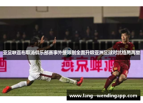 亚足联宣布取消俱乐部赛事外援限制全面升级亚洲足球对抗格局再塑 亚足联宣布取消俱乐部赛事外援限制全面升级亚洲足球对抗格局再塑